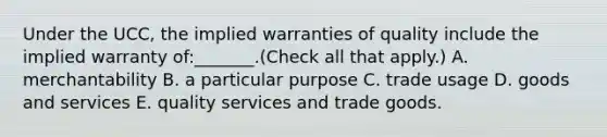 Under the UCC, the implied warranties of quality include the implied warranty of:_______.(Check all that apply.) A. merchantability B. a particular purpose C. trade usage D. goods and services E. quality services and trade goods.