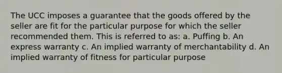 The UCC imposes a guarantee that the goods offered by the seller are fit for the particular purpose for which the seller recommended them. This is referred to as: a. Puffing b. An express warranty c. An implied warranty of merchantability d. An implied warranty of fitness for particular purpose