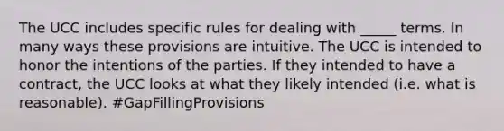 The UCC includes specific rules for dealing with _____ terms. In many ways these provisions are intuitive. The UCC is intended to honor the intentions of the parties. If they intended to have a contract, the UCC looks at what they likely intended (i.e. what is reasonable). #GapFillingProvisions