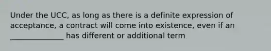 Under the UCC, as long as there is a definite expression of acceptance, a contract will come into existence, even if an ______________ has different or additional term