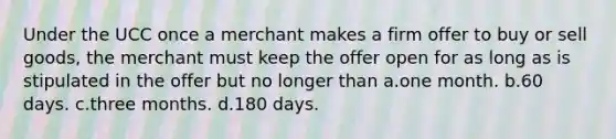 Under the UCC once a merchant makes a firm offer to buy or sell goods, the merchant must keep the offer open for as long as is stipulated in the offer but no longer than a.one month. b.60 days. c.three months. d.180 days.