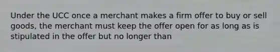 Under the UCC once a merchant makes a firm offer to buy or sell goods, the merchant must keep the offer open for as long as is stipulated in the offer but no longer than