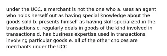 under the UCC, a merchant is not the one who a. uses an agent who holds herself out as having special knowledge about the goods sold b. presents himself as having skill specialized in the transactions c. regularly deals in goods of the kind involved in transactions d. has business expertise used in transactions involving particular goods e. all of the other choices are merchants under the UCC