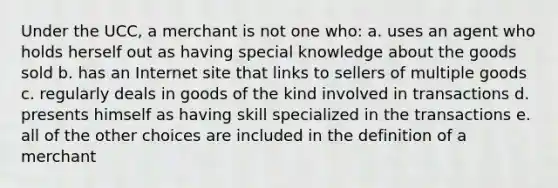 Under the UCC, a merchant is not one who: a. uses an agent who holds herself out as having special knowledge about the goods sold b. has an Internet site that links to sellers of multiple goods c. regularly deals in goods of the kind involved in transactions d. presents himself as having skill specialized in the transactions e. all of the other choices are included in the definition of a merchant