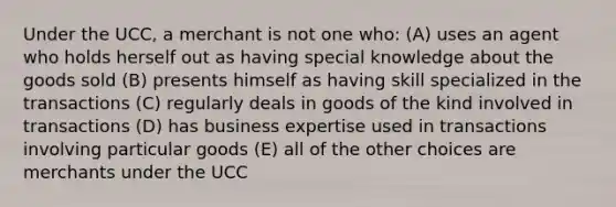 Under the UCC, a merchant is not one who: (A) uses an agent who holds herself out as having special knowledge about the goods sold (B) presents himself as having skill specialized in the transactions (C) regularly deals in goods of the kind involved in transactions (D) has business expertise used in transactions involving particular goods (E) all of the other choices are merchants under the UCC