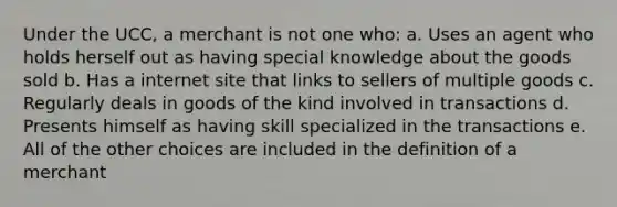 Under the UCC, a merchant is not one who: a. Uses an agent who holds herself out as having special knowledge about the goods sold b. Has a internet site that links to sellers of multiple goods c. Regularly deals in goods of the kind involved in transactions d. Presents himself as having skill specialized in the transactions e. All of the other choices are included in the definition of a merchant