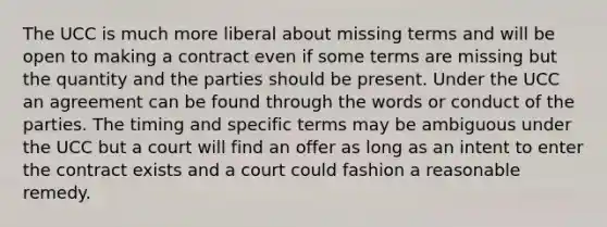 The UCC is much more liberal about missing terms and will be open to making a contract even if some terms are missing but the quantity and the parties should be present. Under the UCC an agreement can be found through the words or conduct of the parties. The timing and specific terms may be ambiguous under the UCC but a court will find an offer as long as an intent to enter the contract exists and a court could fashion a reasonable remedy.