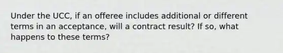 Under the UCC, if an offeree includes additional or different terms in an acceptance, will a contract result? If so, what happens to these terms?