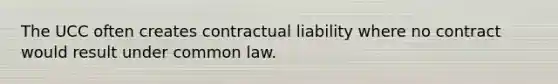 The UCC often creates contractual liability where no contract would result under common law.