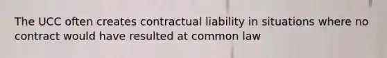 The UCC often creates contractual liability in situations where no contract would have resulted at common law