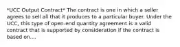 *UCC Output Contract* The contract is one in which a seller agrees to sell all that it produces to a particular buyer. Under the UCC, this type of open-end quantity agreement is a valid contract that is supported by consideration if the contract is based on....