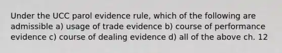 Under the UCC parol evidence rule, which of the following are admissible a) usage of trade evidence b) course of performance evidence c) course of dealing evidence d) all of the above ch. 12