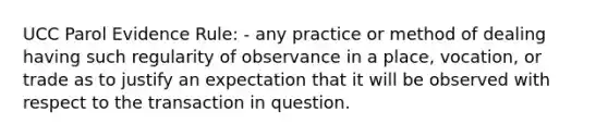 UCC Parol Evidence Rule: - any practice or method of dealing having such regularity of observance in a place, vocation, or trade as to justify an expectation that it will be observed with respect to the transaction in question.