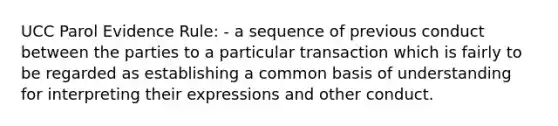 UCC Parol Evidence Rule: - a sequence of previous conduct between the parties to a particular transaction which is fairly to be regarded as establishing a common basis of understanding for interpreting their expressions and other conduct.