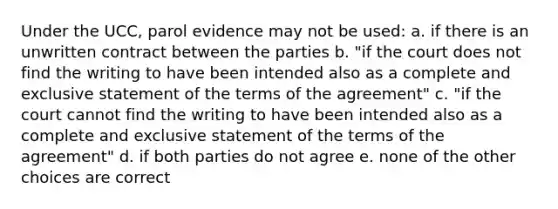 Under the UCC, parol evidence may not be used: a. if there is an unwritten contract between the parties b. "if the court does not find the writing to have been intended also as a complete and exclusive statement of the terms of the agreement" c. "if the court cannot find the writing to have been intended also as a complete and exclusive statement of the terms of the agreement" d. if both parties do not agree e. none of the other choices are correct