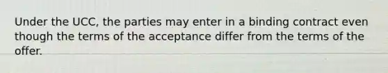 Under the UCC, the parties may enter in a binding contract even though the terms of the acceptance differ from the terms of the offer.