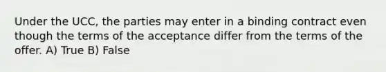 Under the UCC, the parties may enter in a binding contract even though the terms of the acceptance differ from the terms of the offer. A) True B) False