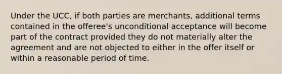 Under the UCC, if both parties are merchants, additional terms contained in the offeree's unconditional acceptance will become part of the contract provided they do not materially alter the agreement and are not objected to either in the offer itself or within a reasonable period of time.