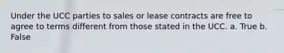 Under the UCC parties to sales or lease contracts are free to agree to terms different from those stated in the UCC. a. True b. False