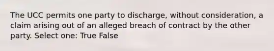 The UCC permits one party to discharge, without consideration, a claim arising out of an alleged breach of contract by the other party. Select one: True False