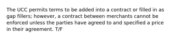 The UCC permits terms to be added into a contract or filled in as gap fillers; however, a contract between merchants cannot be enforced unless the parties have agreed to and specified a price in their agreement. T/F