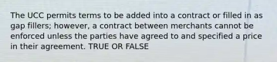 The UCC permits terms to be added into a contract or filled in as gap fillers; however, a contract between merchants cannot be enforced unless the parties have agreed to and specified a price in their agreement. TRUE OR FALSE