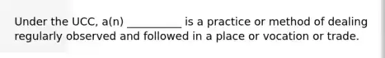 Under the UCC, a(n) __________ is a practice or method of dealing regularly observed and followed in a place or vocation or trade.