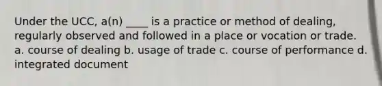 Under the UCC, a(n) ____ is a practice or method of dealing, regularly observed and followed in a place or vocation or trade. a. course of dealing b. usage of trade c. course of performance d. integrated document