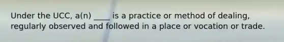 Under the UCC, a(n) ____ is a practice or method of dealing, regularly observed and followed in a place or vocation or trade.