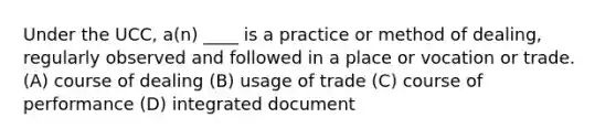 Under the UCC, a(n) ____ is a practice or method of dealing, regularly observed and followed in a place or vocation or trade. (A) course of dealing (B) usage of trade (C) course of performance (D) integrated document