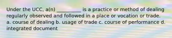 Under the UCC, a(n) __________ is a practice or method of dealing regularly observed and followed in a place or vocation or trade. a. course of dealing b. usage of trade c. course of performance d. integrated document