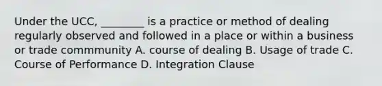 Under the UCC, ________ is a practice or method of dealing regularly observed and followed in a place or within a business or trade commmunity A. course of dealing B. Usage of trade C. Course of Performance D. Integration Clause