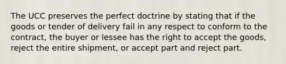 The UCC preserves the perfect doctrine by stating that if the goods or tender of delivery fail in any respect to conform to the contract, the buyer or lessee has the right to accept the goods, reject the entire shipment, or accept part and reject part.