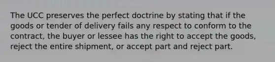 The UCC preserves the perfect doctrine by stating that if the goods or tender of delivery fails any respect to conform to the contract, the buyer or lessee has the right to accept the goods, reject the entire shipment, or accept part and reject part.