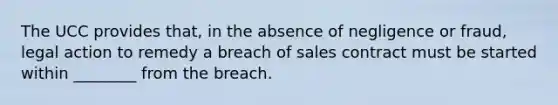 The UCC provides that, in the absence of negligence or fraud, legal action to remedy a breach of sales contract must be started within ________ from the breach.