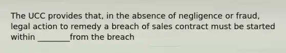 The UCC provides that, in the absence of negligence or fraud, legal action to remedy a breach of sales contract must be started within ________from the breach