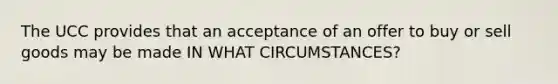 The UCC provides that an acceptance of an offer to buy or sell goods may be made IN WHAT CIRCUMSTANCES?