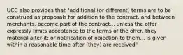 UCC also provides that "additional (or different) terms are to be construed as proposals for addition to the contract, and between merchants, become part of the contract... unless the offer expressly limits acceptance to the terms of the offer, they material alter it; or notification of objection to them... is given within a reasonable time after (they) are received"