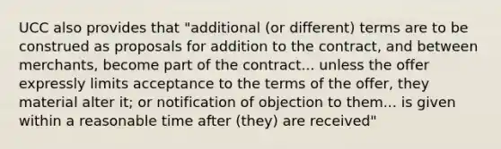 UCC also provides that "additional (or different) terms are to be construed as proposals for addition to the contract, and between merchants, become part of the contract... unless the offer expressly limits acceptance to the terms of the offer, they material alter it; or notification of objection to them... is given within a reasonable time after (they) are received"