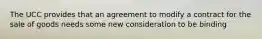 The UCC provides that an agreement to modify a contract for the sale of goods needs some new consideration to be binding