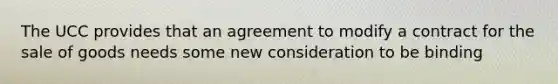 The UCC provides that an agreement to modify a contract for the sale of goods needs some new consideration to be binding