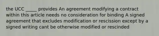 the UCC _____ provides An agreement modifying a contract within this article needs no consideration for binding A signed agreement that excludes modification or rescission except by a signed writing cant be otherwise modified or rescinded