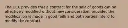 The UCC provides that a contract for the sale of goods can be effectively modified without new consideration, provided the modification is made in good faith and both parties intend to modify the contract.