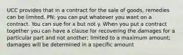 UCC provides that in a contract for the sale of goods, remedies can be limited. PN: you can put whatever you want on a contract. You can sue for x but not y. When you put a contract together you can have a clause for recovering the damages for a particular part and not another; limited to a maximum amount; damages will be determined in a specific amount