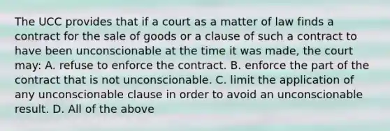 The UCC provides that if a court as a matter of law finds a contract for the sale of goods or a clause of such a contract to have been unconscionable at the time it was made, the court may: A. refuse to enforce the contract. B. enforce the part of the contract that is not unconscionable. C. limit the application of any unconscionable clause in order to avoid an unconscionable result. D. All of the above