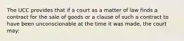 The UCC provides that if a court as a matter of law finds a contract for the sale of goods or a clause of such a contract to have been unconscionable at the time it was made, the court may: