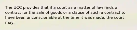 The UCC provides that if a court as a matter of law finds a contract for the sale of goods or a clause of such a contract to have been unconscionable at the time it was made, the court may: