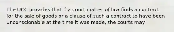 The UCC provides that if a court matter of law finds a contract for the sale of goods or a clause of such a contract to have been unconscionable at the time it was made, the courts may