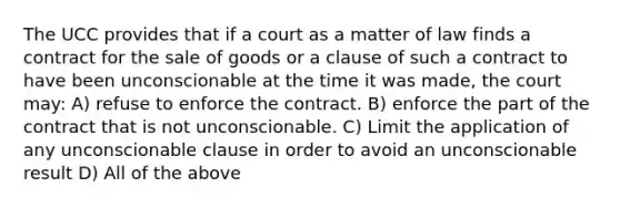 The UCC provides that if a court as a matter of law finds a contract for the sale of goods or a clause of such a contract to have been unconscionable at the time it was made, the court may: A) refuse to enforce the contract. B) enforce the part of the contract that is not unconscionable. C) Limit the application of any unconscionable clause in order to avoid an unconscionable result D) All of the above