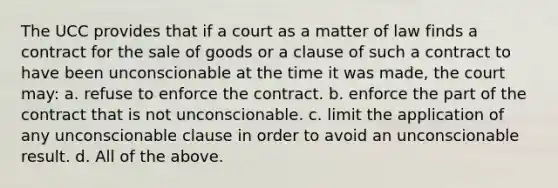 The UCC provides that if a court as a matter of law finds a contract for the sale of goods or a clause of such a contract to have been unconscionable at the time it was made, the court may: a. refuse to enforce the contract. b. enforce the part of the contract that is not unconscionable. c. limit the application of any unconscionable clause in order to avoid an unconscionable result. d. All of the above.